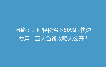 揭秘：如何轻松省下50%的快递费用，五大省钱攻略大公开！