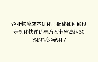 企业物流成本优化：揭秘如何通过定制化快递优惠方案节省高达30%的快递费用？