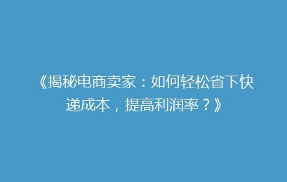 《揭秘电商卖家：如何轻松省下快递成本，提高利润率？》