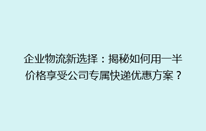 企业物流新选择：揭秘如何用一半价格享受公司专属快递优惠方案？