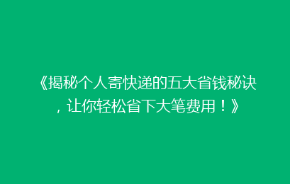 《揭秘个人寄快递的五大省钱秘诀，让你轻松省下大笔费用！》