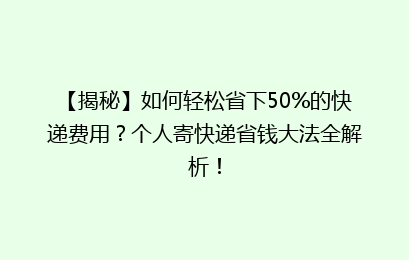 【揭秘】如何轻松省下50%的快递费用？个人寄快递省钱大法全解析！