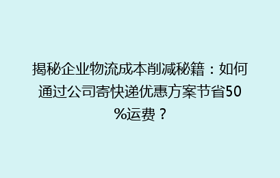 揭秘企业物流成本削减秘籍：如何通过公司寄快递优惠方案节省50%运费？