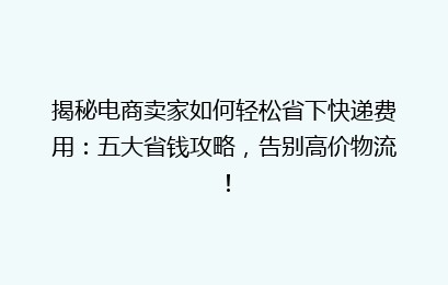 揭秘电商卖家如何轻松省下快递费用：五大省钱攻略，告别高价物流！