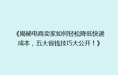 《揭秘电商卖家如何轻松降低快递成本，五大省钱技巧大公开！》