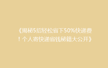 《揭秘5招轻松省下50%快递费！个人寄快递省钱秘籍大公开》