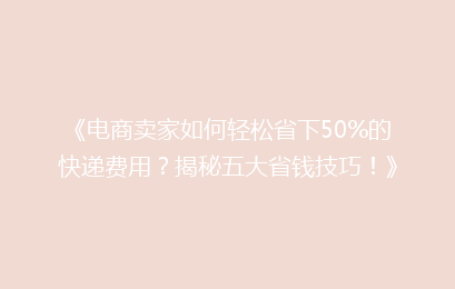 《电商卖家如何轻松省下50%的快递费用？揭秘五大省钱技巧！》