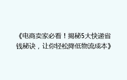 《电商卖家必看！揭秘5大快递省钱秘诀，让你轻松降低物流成本》