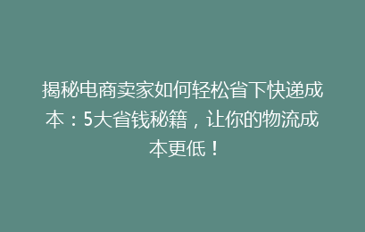 揭秘电商卖家如何轻松省下快递成本：5大省钱秘籍，让你的物流成本更低！