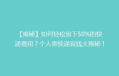 【揭秘】如何轻松省下50%的快递费用？个人寄快递省钱大揭秘！