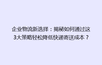 企业物流新选择：揭秘如何通过这3大策略轻松降低快递寄送成本？