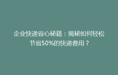 企业快递省心秘籍：揭秘如何轻松节省50%的快递费用？