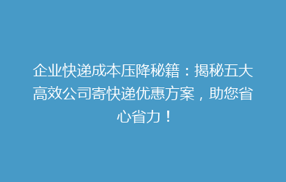企业快递成本压降秘籍：揭秘五大高效公司寄快递优惠方案，助您省心省力！