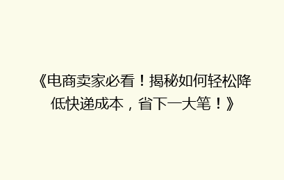 《电商卖家必看！揭秘如何轻松降低快递成本，省下一大笔！》