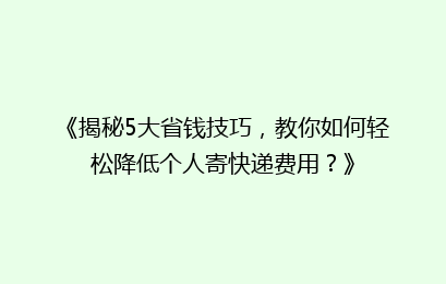 《揭秘5大省钱技巧，教你如何轻松降低个人寄快递费用？》