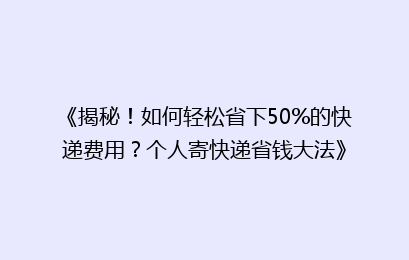 《揭秘！如何轻松省下50%的快递费用？个人寄快递省钱大法》