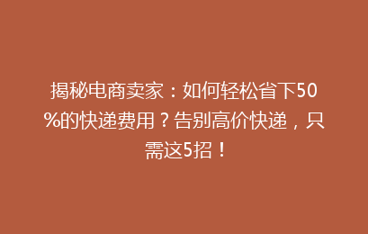 揭秘电商卖家：如何轻松省下50%的快递费用？告别高价快递，只需这5招！