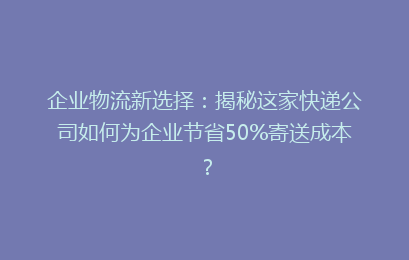 企业物流新选择：揭秘这家快递公司如何为企业节省50%寄送成本？