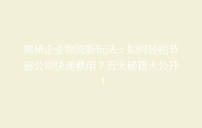 揭秘企业物流新玩法：如何轻松节省公司快递费用？五大秘籍大公开！
