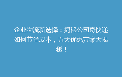 企业物流新选择：揭秘公司寄快递如何节省成本，五大优惠方案大揭秘！