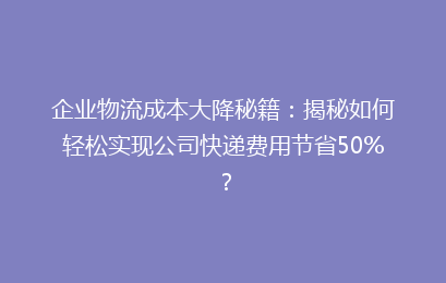 企业物流成本大降秘籍：揭秘如何轻松实现公司快递费用节省50%？