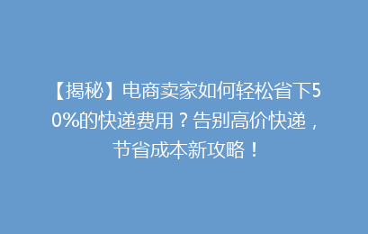 【揭秘】电商卖家如何轻松省下50%的快递费用？告别高价快递，节省成本新攻略！