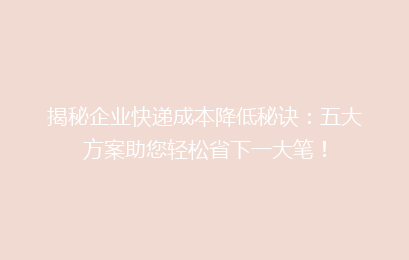 揭秘企业快递成本降低秘诀：五大方案助您轻松省下一大笔！