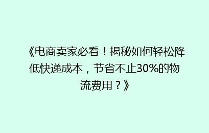 《电商卖家必看！揭秘如何轻松降低快递成本，节省不止30%的物流费用？》