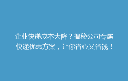 企业快递成本大降？揭秘公司专属快递优惠方案，让你省心又省钱！
