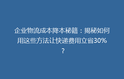 企业物流成本降本秘籍：揭秘如何用这些方法让快递费用立省30%？
