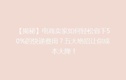 【揭秘】电商卖家如何轻松省下50%的快递费用？五大绝招让你成本大降！