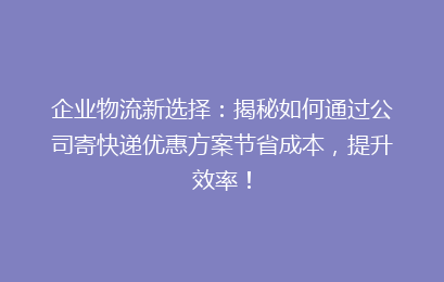 企业物流新选择：揭秘如何通过公司寄快递优惠方案节省成本，提升效率！