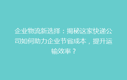 企业物流新选择：揭秘这家快递公司如何助力企业节省成本，提升运输效率？