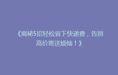 《揭秘5招轻松省下快递费，告别高价寄送烦恼！》