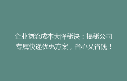 企业物流成本大降秘诀：揭秘公司专属快递优惠方案，省心又省钱！