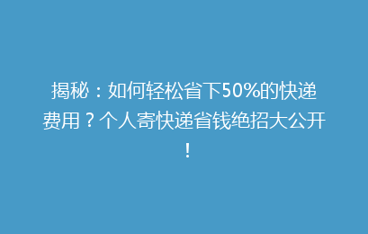 揭秘：如何轻松省下50%的快递费用？个人寄快递省钱绝招大公开！