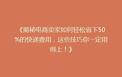 《揭秘电商卖家如何轻松省下50%的快递费用，这些技巧你一定用得上！》