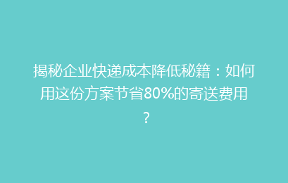 揭秘企业快递成本降低秘籍：如何用这份方案节省80%的寄送费用？