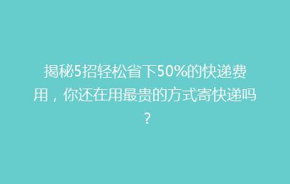 揭秘5招轻松省下50%的快递费用，你还在用最贵的方式寄快递吗？