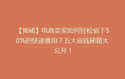 【揭秘】电商卖家如何轻松省下50%的快递费用？五大省钱秘籍大公开！
