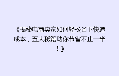 《揭秘电商卖家如何轻松省下快递成本，五大秘籍助你节省不止一半！》