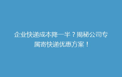 企业快递成本降一半？揭秘公司专属寄快递优惠方案！