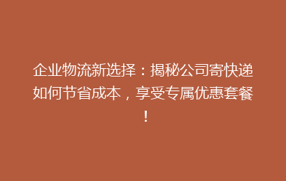 企业物流新选择：揭秘公司寄快递如何节省成本，享受专属优惠套餐！