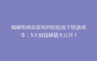 揭秘电商卖家如何轻松省下快递成本：5大省钱秘籍大公开！