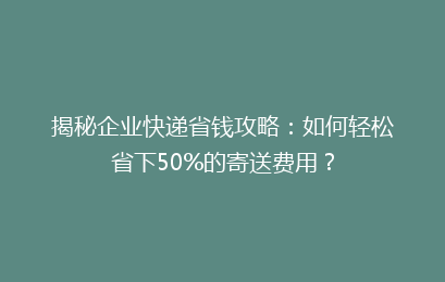 揭秘企业快递省钱攻略：如何轻松省下50%的寄送费用？