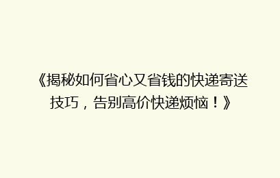 《揭秘如何省心又省钱的快递寄送技巧，告别高价快递烦恼！》
