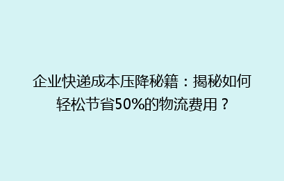 企业快递成本压降秘籍：揭秘如何轻松节省50%的物流费用？