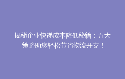 揭秘企业快递成本降低秘籍：五大策略助您轻松节省物流开支！