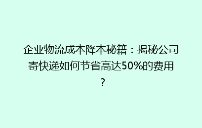 企业物流成本降本秘籍：揭秘公司寄快递如何节省高达50%的费用？
