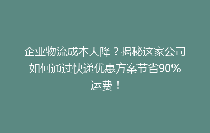 企业物流成本大降?揭秘这家公司如何通过快递优惠方案节省90%运费!